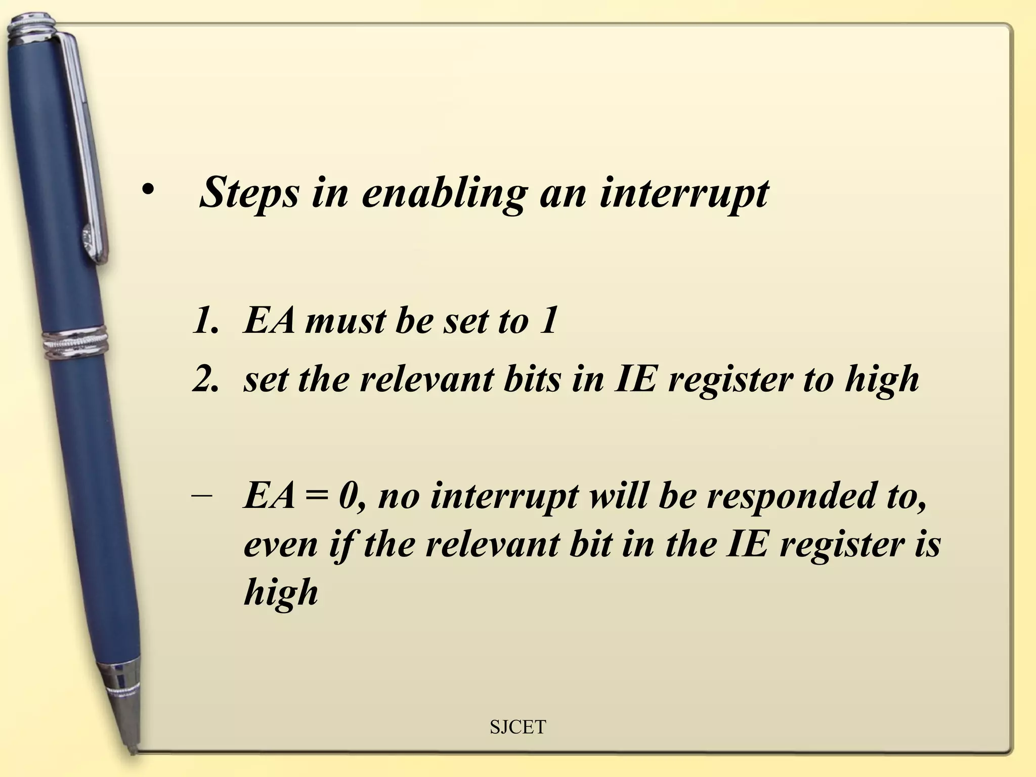 • Steps in enabling an interrupt

  1. EA must be set to 1
  2. set the relevant bits in IE register to high

  – EA = 0, no interrupt will be responded to,
    even if the relevant bit in the IE register is
    high


                     SJCET
 