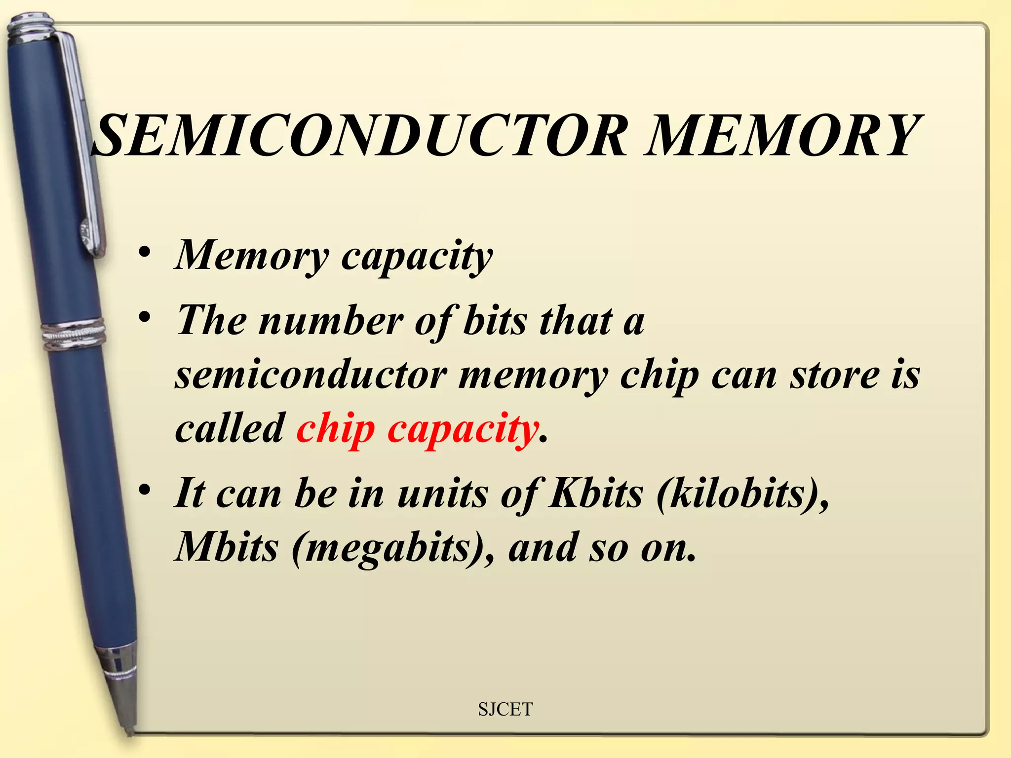 SEMICONDUCTOR MEMORY
 • Memory capacity
 • The number of bits that a
   semiconductor memory chip can store is
   called chip capacity.
 • It can be in units of Kbits (kilobits),
   Mbits (megabits), and so on.


                  SJCET
 