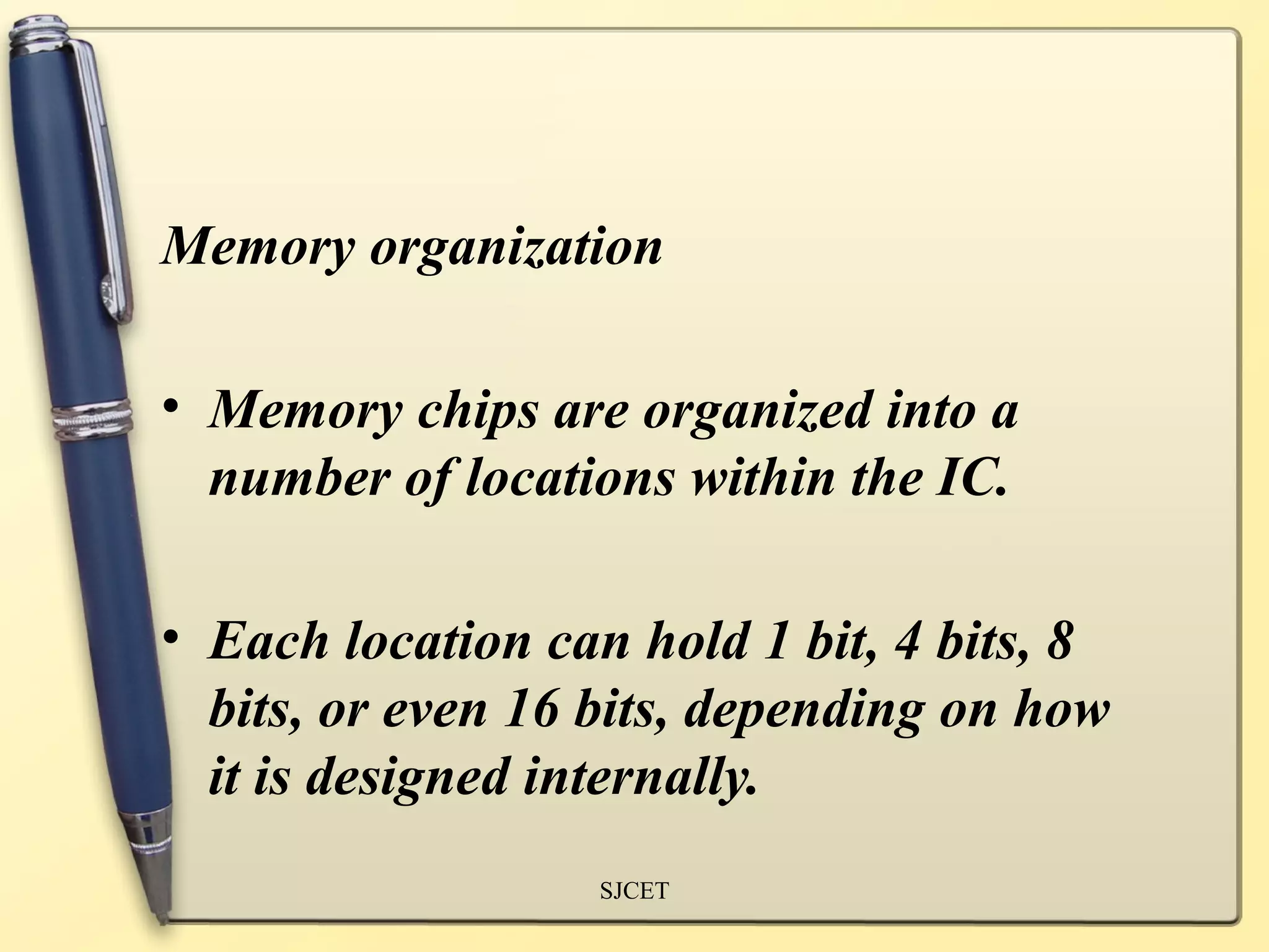 Memory organization

• Memory chips are organized into a
  number of locations within the IC.

• Each location can hold 1 bit, 4 bits, 8
  bits, or even 16 bits, depending on how
  it is designed internally.
                  SJCET
 
