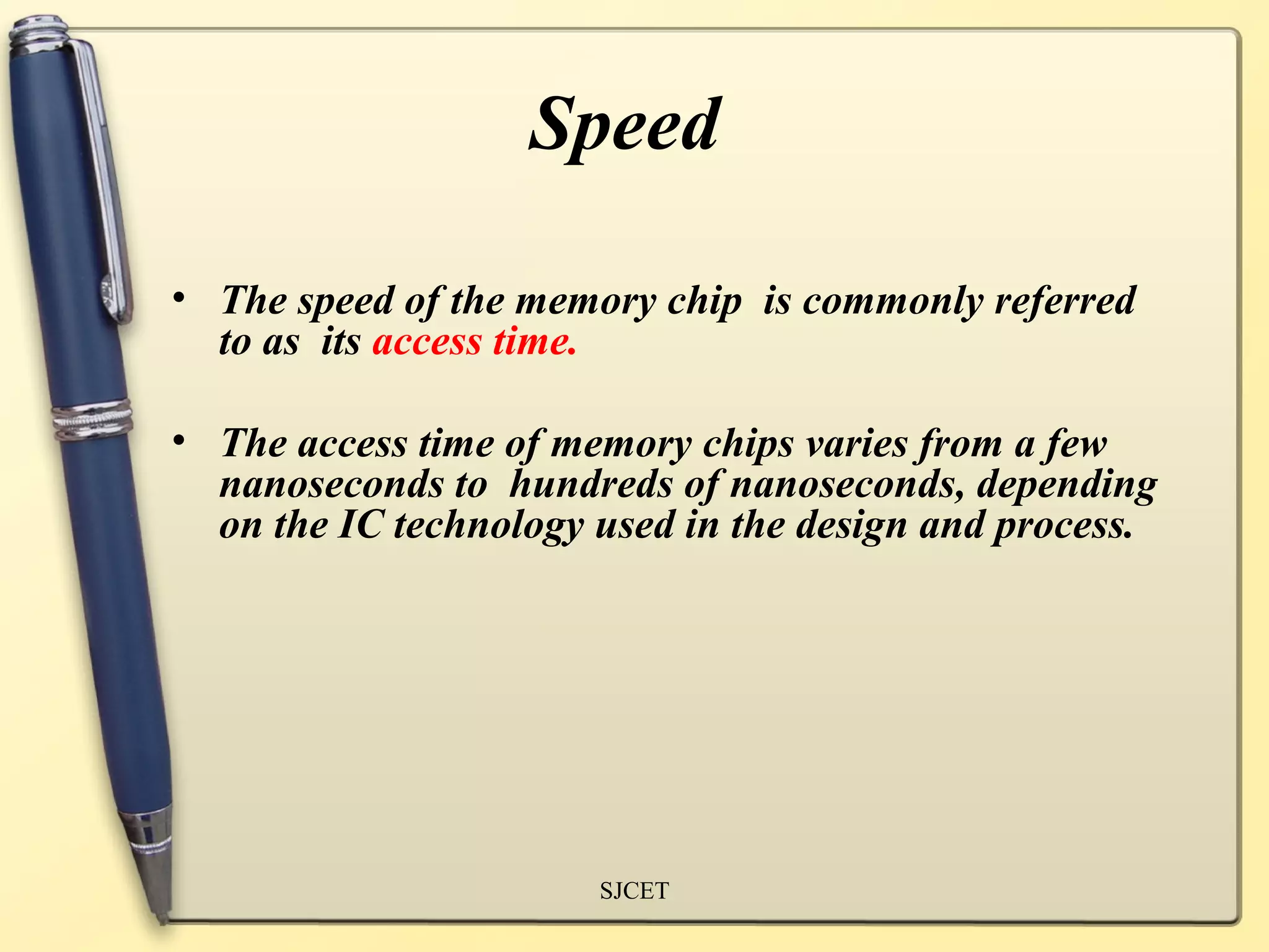 Speed

• The speed of the memory chip is commonly referred
  to as its access time.

• The access time of memory chips varies from a few
  nanoseconds to hundreds of nanoseconds, depending
  on the IC technology used in the design and process.




                       SJCET
 