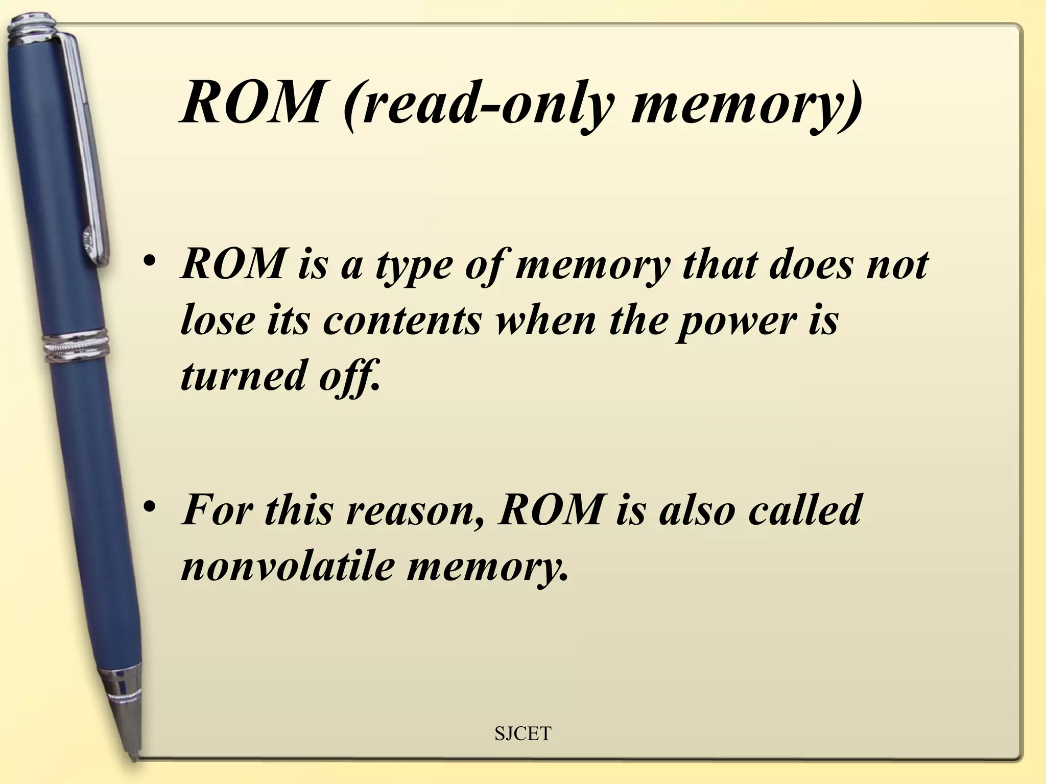 ROM (read-only memory)

• ROM is a type of memory that does not
  lose its contents when the power is
  turned off.

• For this reason, ROM is also called
  nonvolatile memory.


                  SJCET
 