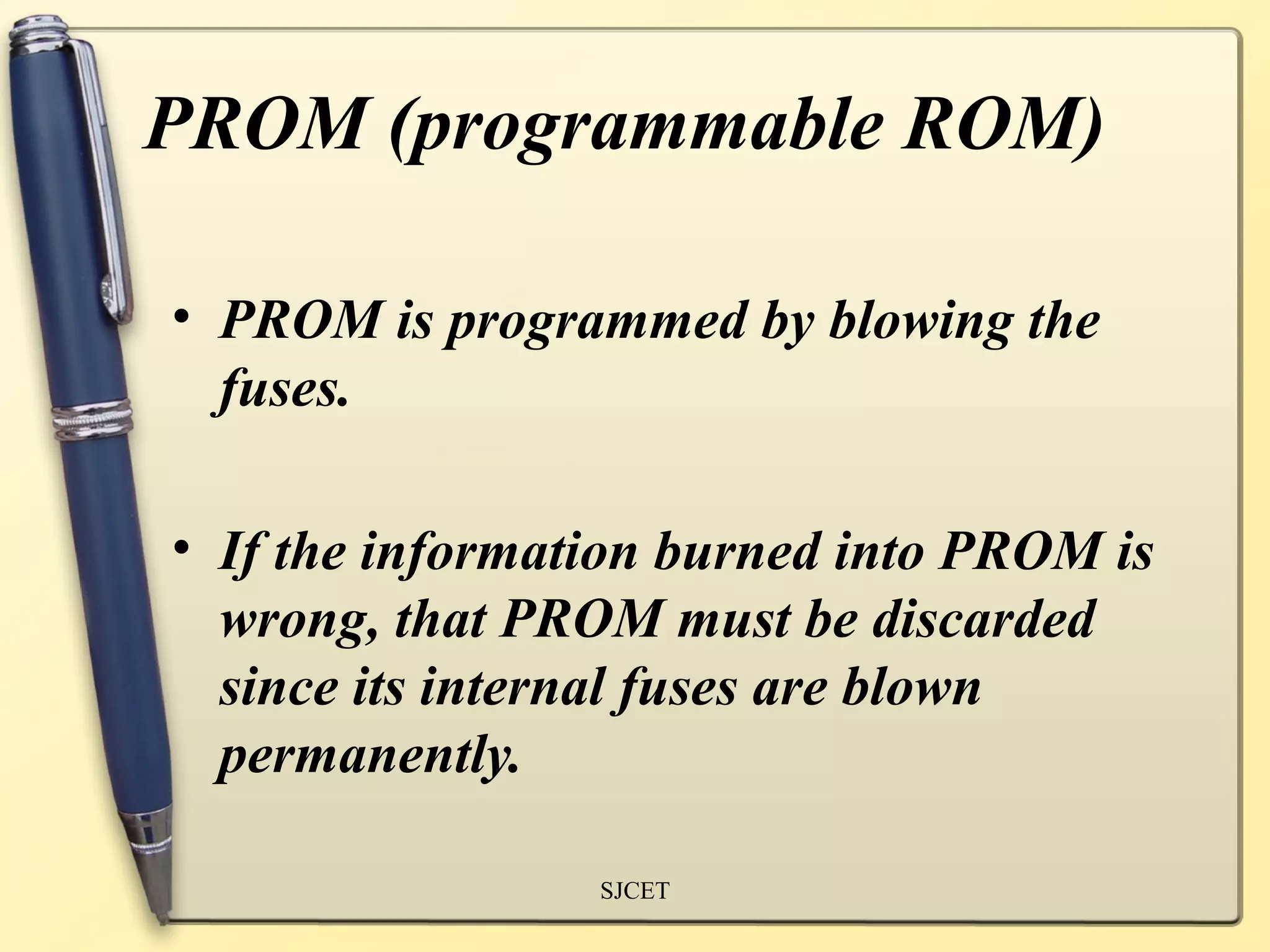 PROM (programmable ROM)

• PROM is programmed by blowing the
  fuses.

• If the information burned into PROM is
  wrong, that PROM must be discarded
  since its internal fuses are blown
  permanently.

                 SJCET
 
