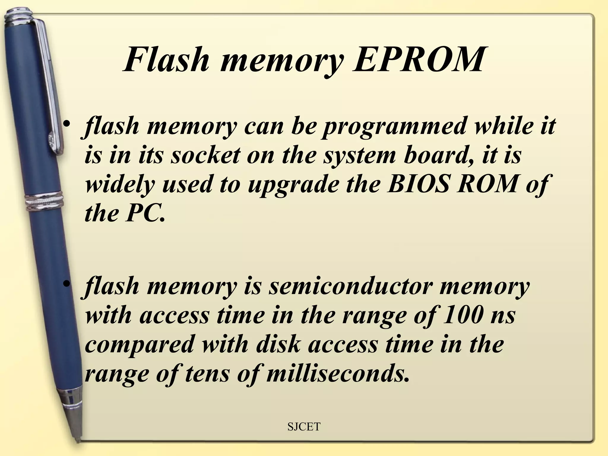 Flash memory EPROM
• flash memory can be programmed while it
  is in its socket on the system board, it is
  widely used to upgrade the BIOS ROM of
  the PC.

• flash memory is semiconductor memory
  with access time in the range of 100 ns
  compared with disk access time in the
  range of tens of milliseconds.
                    SJCET
 