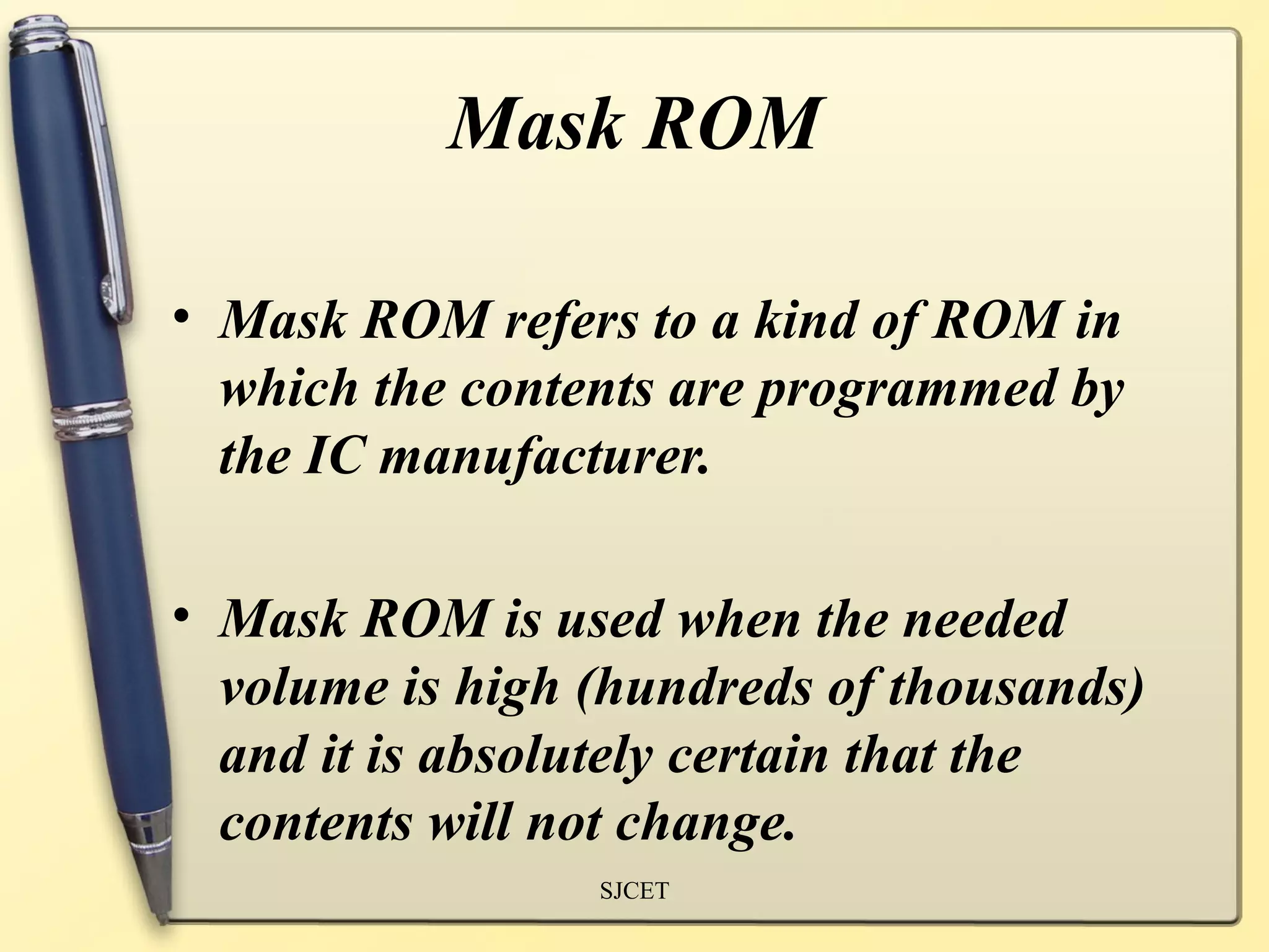 Mask ROM

• Mask ROM refers to a kind of ROM in
  which the contents are programmed by
  the IC manufacturer.

• Mask ROM is used when the needed
  volume is high (hundreds of thousands)
  and it is absolutely certain that the
  contents will not change.
                 SJCET
 