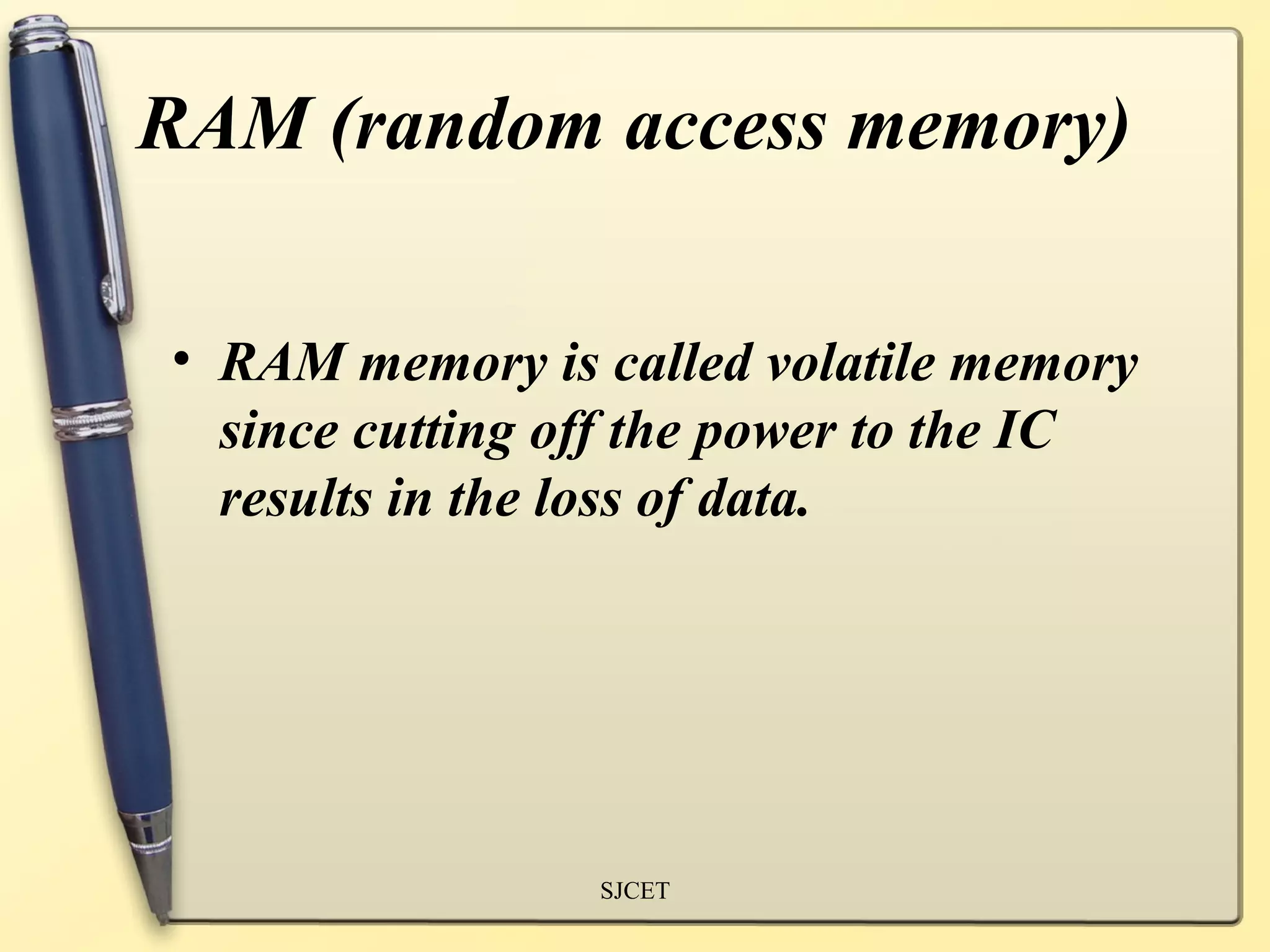 RAM (random access memory)

• RAM memory is called volatile memory
  since cutting off the power to the IC
  results in the loss of data.




                 SJCET
 