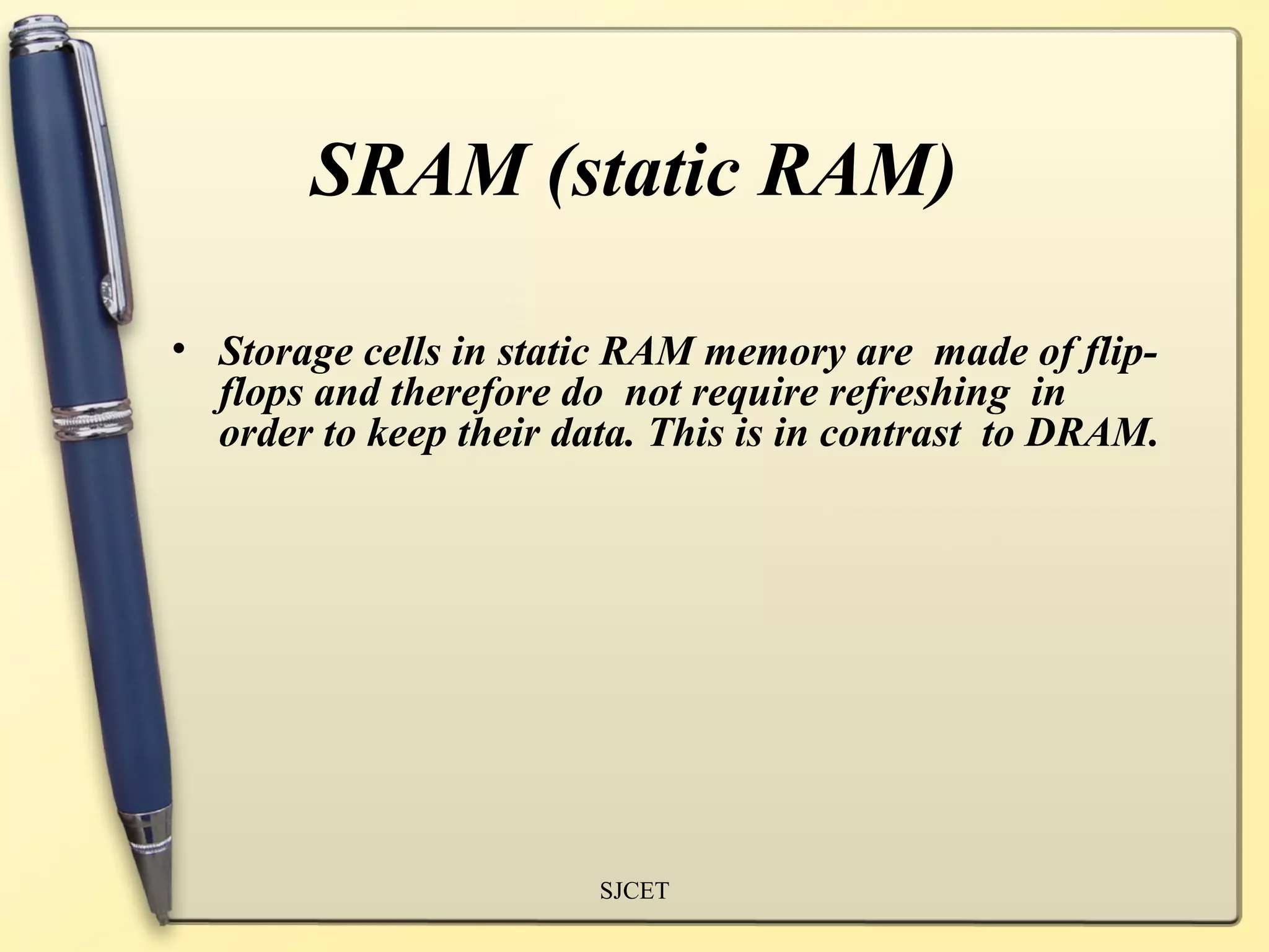 SRAM (static RAM)

• Storage cells in static RAM memory are made of flip-
  flops and therefore do not require refreshing in
  order to keep their data. This is in contrast to DRAM.




                        SJCET
 