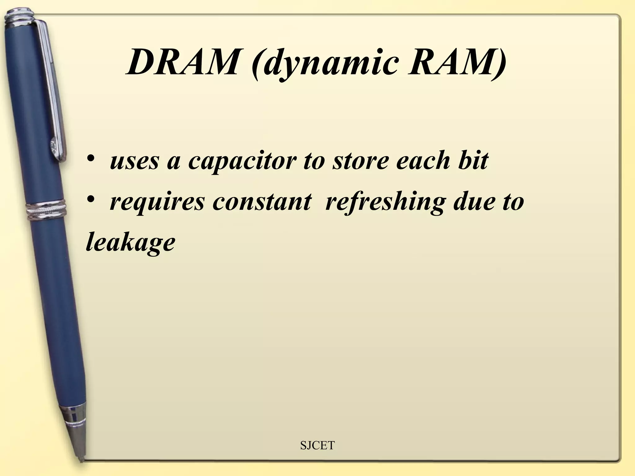 DRAM (dynamic RAM)

• uses a capacitor to store each bit
• requires constant refreshing due to
leakage




                  SJCET
 