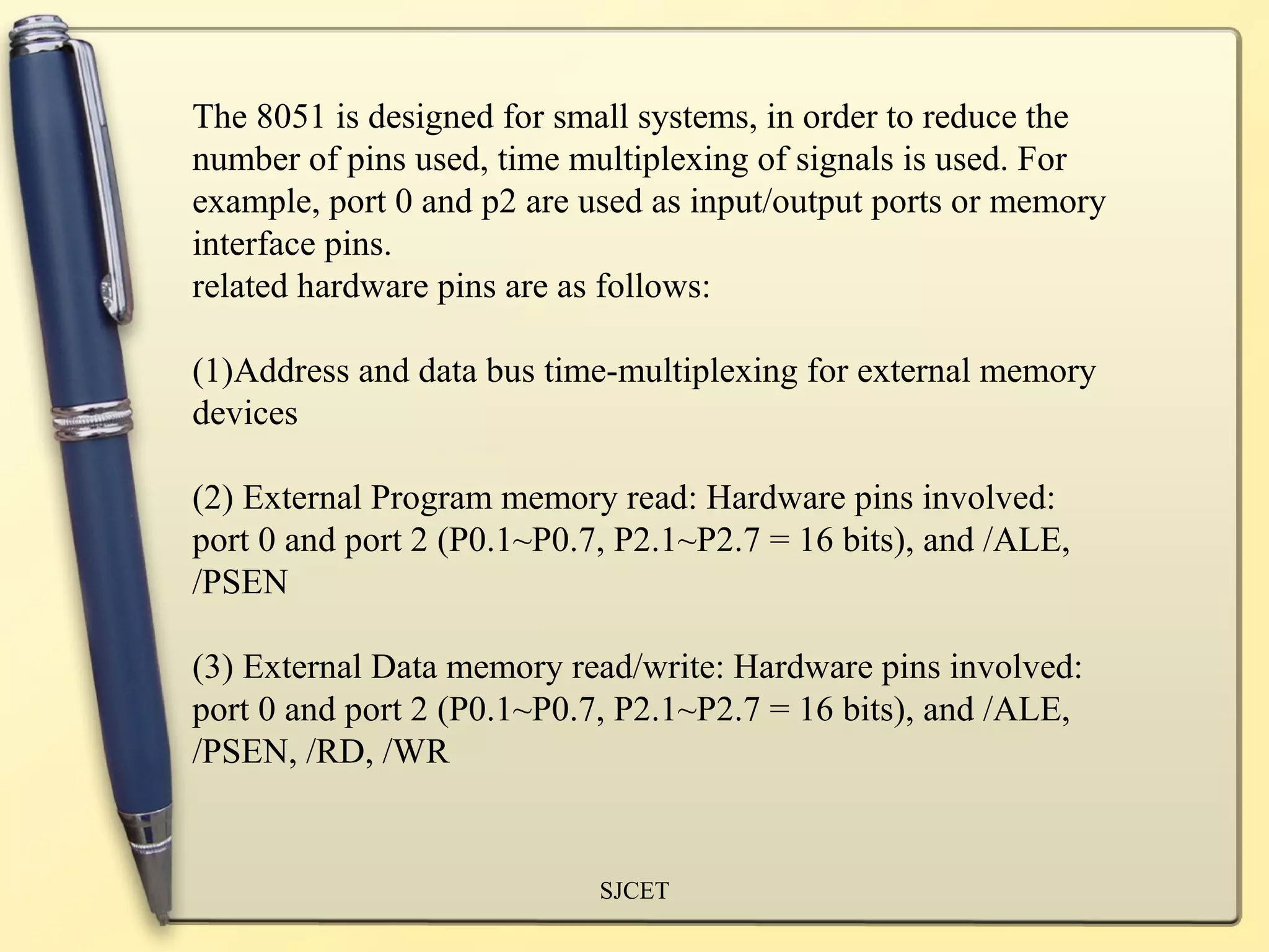 The 8051 is designed for small systems, in order to reduce the
number of pins used, time multiplexing of signals is used. For
example, port 0 and p2 are used as input/output ports or memory
interface pins.
related hardware pins are as follows:

(1)Address and data bus time-multiplexing for external memory
devices

(2) External Program memory read: Hardware pins involved:
port 0 and port 2 (P0.1~P0.7, P2.1~P2.7 = 16 bits), and /ALE,
/PSEN

(3) External Data memory read/write: Hardware pins involved:
port 0 and port 2 (P0.1~P0.7, P2.1~P2.7 = 16 bits), and /ALE,
/PSEN, /RD, /WR


                            SJCET
 