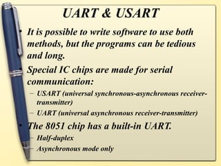 UART & USART
• It is possible to write software to use both
  methods, but the programs can be tedious
  and long.
• Special IC chips are made for serial
  communication:
  – USART (universal synchronous-asynchronous receiver-
    transmitter)
  – UART (universal asynchronous receiver-transmitter)
• The 8051 chip has a built-in UART.
  – Half-duplex
  – Asynchronous mode only
 