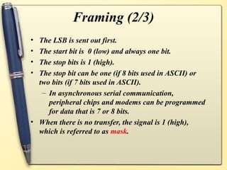 Framing (2/3)
• The LSB is sent out first.
• The start bit is 0 (low) and always one bit.
• The stop bits is 1 (high).
• The stop bit can be one (if 8 bits used in ASCII) or
  two bits (if 7 bits used in ASCII).
   – In asynchronous serial communication,
     peripheral chips and modems can be programmed
     for data that is 7 or 8 bits.
• When there is no transfer, the signal is 1 (high),
  which is referred to as mask.
 