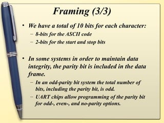 Framing (3/3)
• We have a total of 10 bits for each character:
   – 8-bits for the ASCII code
   – 2-bits for the start and stop bits


• In some systems in order to maintain data
  integrity, the parity bit is included in the data
  frame.
   – In an odd-parity bit system the total number of
     bits, including the parity bit, is odd.
   – UART chips allow programming of the parity bit
     for odd-, even-, and no-parity options.
 