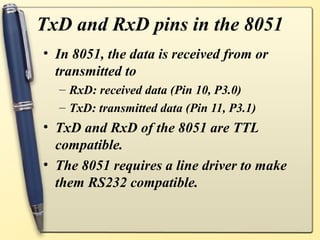 TxD and RxD pins in the 8051
• In 8051, the data is received from or
  transmitted to
  – RxD: received data (Pin 10, P3.0)
  – TxD: transmitted data (Pin 11, P3.1)
• TxD and RxD of the 8051 are TTL
  compatible.
• The 8051 requires a line driver to make
  them RS232 compatible.
 