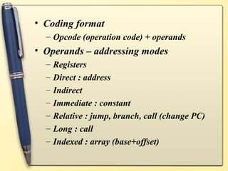 • Coding format
  – Opcode (operation code) + operands
• Operands – addressing modes
  –   Registers
  –   Direct : address
  –   Indirect
  –   Immediate : constant
  –   Relative : jump, branch, call (change PC)
  –   Long : call
  –   Indexed : array (base+offset)
 