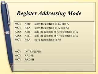 Register Addressing Mode
MOV   A,R0   ;copy the contents of R0 into A
MOV   R2,A   ;copy the contents of A into R2
ADD   A,R5   ;add the contents of R5 to contents of A
ADD   A,R7   ;add the contents of R7 to contents of A
MOV   R6,A   ;save accumulator in R6



MOV   DPTR,#25F5H
MOV   R7,DPL
MOV   R6,DPH
 