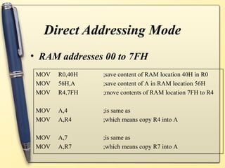 Direct Addressing Mode
• RAM addresses 00 to 7FH
 MOV   R0,40H   ;save content of RAM location 40H in R0
 MOV   56H,A    ;save content of A in RAM location 56H
 MOV   R4,7FH   ;move contents of RAM location 7FH to R4

 MOV   A,4      ;is same as
 MOV   A,R4     ;which means copy R4 into A

 MOV   A,7      ;is same as
 MOV   A,R7     ;which means copy R7 into A
 