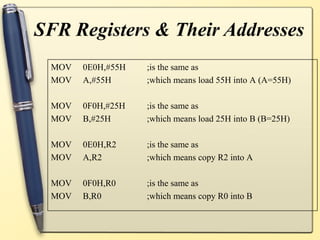 SFR Registers & Their Addresses
 MOV   0E0H,#55H   ;is the same as
 MOV   A,#55H      ;which means load 55H into A (A=55H)

 MOV   0F0H,#25H   ;is the same as
 MOV   B,#25H      ;which means load 25H into B (B=25H)

 MOV   0E0H,R2     ;is the same as
 MOV   A,R2        ;which means copy R2 into A

 MOV   0F0H,R0     ;is the same as
 MOV   B,R0        ;which means copy R0 into B
 