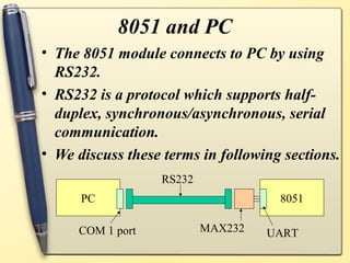 8051 and PC
• The 8051 module connects to PC by using
  RS232.
• RS232 is a protocol which supports half-
  duplex, synchronous/asynchronous, serial
  communication.
• We discuss these terms in following sections.
                  RS232
      PC                             8051

     COM 1 port           MAX232   UART
 