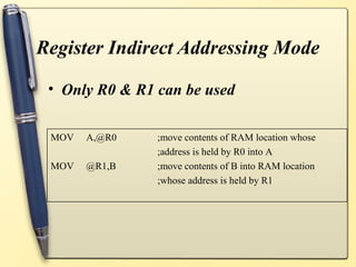 Register Indirect Addressing Mode

 • Only R0 & R1 can be used

 MOV   A,@R0    ;move contents of RAM location whose
                ;address is held by R0 into A
 MOV   @R1,B    ;move contents of B into RAM location
                ;whose address is held by R1
 