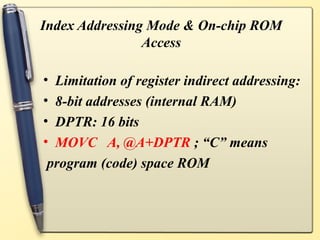 Index Addressing Mode & On-chip ROM
                Access

•Limitation of register indirect addressing:
•8-bit addresses (internal RAM)
•DPTR: 16 bits
•MOVC A, @A+DPTR ; “C” means
program (code) space ROM
 
