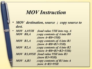 MOV Instruction
• MOV destination, source ; copy source to
  dest.
• MOV A,#55H ;load value 55H into reg. A
  MOV R0,A    ;copy contents of A into R0
              ;(now A=R0=55H)
  MOV R1,A    ;copy contents of A into R1
              ;(now A=R0=R1=55H)
  MOV R2,A    ;copy contents of A into R2
              ;(now A=R0=R1=R2=55H)
  MOV R3,#95H ;load value 95H into R3
              ;(now R3=95H)
  MOV A,R3    ;copy contents of R3 into A
              ;now A=R3=95H
 