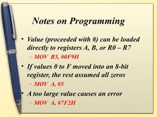 Notes on Programming
• Value (proceeded with #) can be loaded
  directly to registers A, B, or R0 – R7
  – MOV R5, #0F9H
• If values 0 to F moved into an 8-bit
  register, the rest assumed all zeros
  – MOV A, #5
• A too large value causes an error
  – MOV A, #7F2H
 