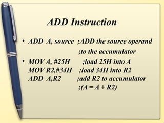 ADD Instruction
• ADD A, source ;ADD the source operand
                 ;to the accumulator
• MOV A, #25H      ;load 25H into A
  MOV R2,#34H ;load 34H into R2
  ADD A,R2      ;add R2 to accumulator
                 ;(A = A + R2)
 