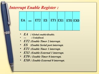 Interrupt Enable Register :




     • EA : Global enable/disable.
     •   ---   : Undefined.
     •   ET2 :Enable Timer 2 interrupt.
     •   ES :Enable Serial port interrupt.
     •   ET1 :Enable Timer 1 interrupt.
     •   EX1 :Enable External 1 interrupt.
     •   ET0 : Enable Timer 0 interrupt.
     •   EX0 : Enable External 0 interrupt.
 