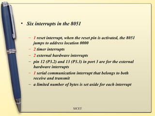 • Six interrupts in the 8051

   – 1 reset interrupt, when the reset pin is activated, the 8051
     jumps to address location 0000
   – 2 timer interrupts
   – 2 external hardware interrupts
   – pin 12 (P3.2) and 13 (P3.3) in port 3 are for the external
     hardware interrupts
   – 1 serial communication interrupt that belongs to both
     receive and transmit
   – a limited number of bytes is set aside for each interrupt




                             SJCET
 