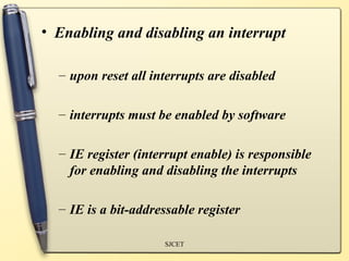 • Enabling and disabling an interrupt

  – upon reset all interrupts are disabled

  – interrupts must be enabled by software

  – IE register (interrupt enable) is responsible
    for enabling and disabling the interrupts

  – IE is a bit-addressable register

                     SJCET
 