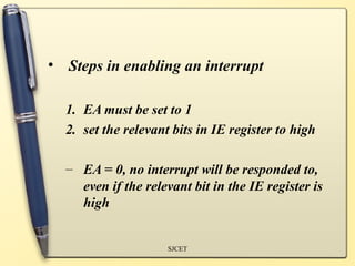 • Steps in enabling an interrupt

  1. EA must be set to 1
  2. set the relevant bits in IE register to high

  – EA = 0, no interrupt will be responded to,
    even if the relevant bit in the IE register is
    high


                     SJCET
 