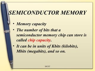 SEMICONDUCTOR MEMORY
 • Memory capacity
 • The number of bits that a
   semiconductor memory chip can store is
   called chip capacity.
 • It can be in units of Kbits (kilobits),
   Mbits (megabits), and so on.


                  SJCET
 