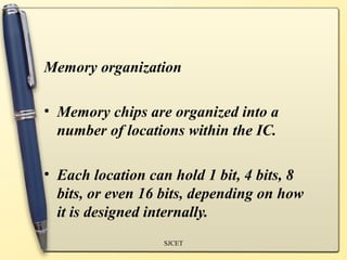 Memory organization

• Memory chips are organized into a
  number of locations within the IC.

• Each location can hold 1 bit, 4 bits, 8
  bits, or even 16 bits, depending on how
  it is designed internally.
                  SJCET
 
