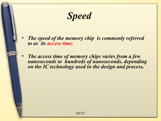 Speed

• The speed of the memory chip is commonly referred
  to as its access time.

• The access time of memory chips varies from a few
  nanoseconds to hundreds of nanoseconds, depending
  on the IC technology used in the design and process.




                       SJCET
 