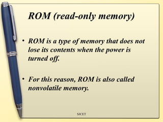 ROM (read-only memory)

• ROM is a type of memory that does not
  lose its contents when the power is
  turned off.

• For this reason, ROM is also called
  nonvolatile memory.


                  SJCET
 