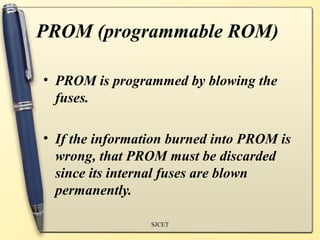 PROM (programmable ROM)

• PROM is programmed by blowing the
  fuses.

• If the information burned into PROM is
  wrong, that PROM must be discarded
  since its internal fuses are blown
  permanently.

                 SJCET
 