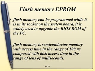 Flash memory EPROM
• flash memory can be programmed while it
  is in its socket on the system board, it is
  widely used to upgrade the BIOS ROM of
  the PC.

• flash memory is semiconductor memory
  with access time in the range of 100 ns
  compared with disk access time in the
  range of tens of milliseconds.
                    SJCET
 