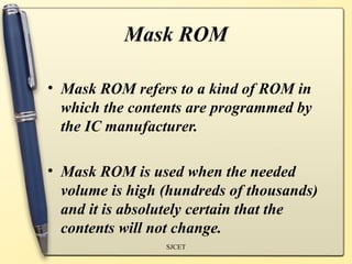 Mask ROM

• Mask ROM refers to a kind of ROM in
  which the contents are programmed by
  the IC manufacturer.

• Mask ROM is used when the needed
  volume is high (hundreds of thousands)
  and it is absolutely certain that the
  contents will not change.
                 SJCET
 