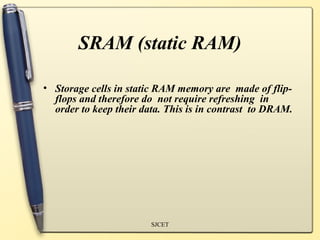SRAM (static RAM)

• Storage cells in static RAM memory are made of flip-
  flops and therefore do not require refreshing in
  order to keep their data. This is in contrast to DRAM.




                        SJCET
 