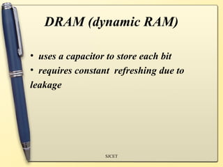 DRAM (dynamic RAM)

• uses a capacitor to store each bit
• requires constant refreshing due to
leakage




                  SJCET
 