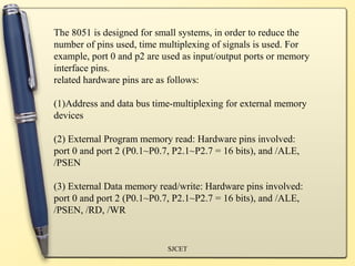 The 8051 is designed for small systems, in order to reduce the
number of pins used, time multiplexing of signals is used. For
example, port 0 and p2 are used as input/output ports or memory
interface pins.
related hardware pins are as follows:

(1)Address and data bus time-multiplexing for external memory
devices

(2) External Program memory read: Hardware pins involved:
port 0 and port 2 (P0.1~P0.7, P2.1~P2.7 = 16 bits), and /ALE,
/PSEN

(3) External Data memory read/write: Hardware pins involved:
port 0 and port 2 (P0.1~P0.7, P2.1~P2.7 = 16 bits), and /ALE,
/PSEN, /RD, /WR


                            SJCET
 