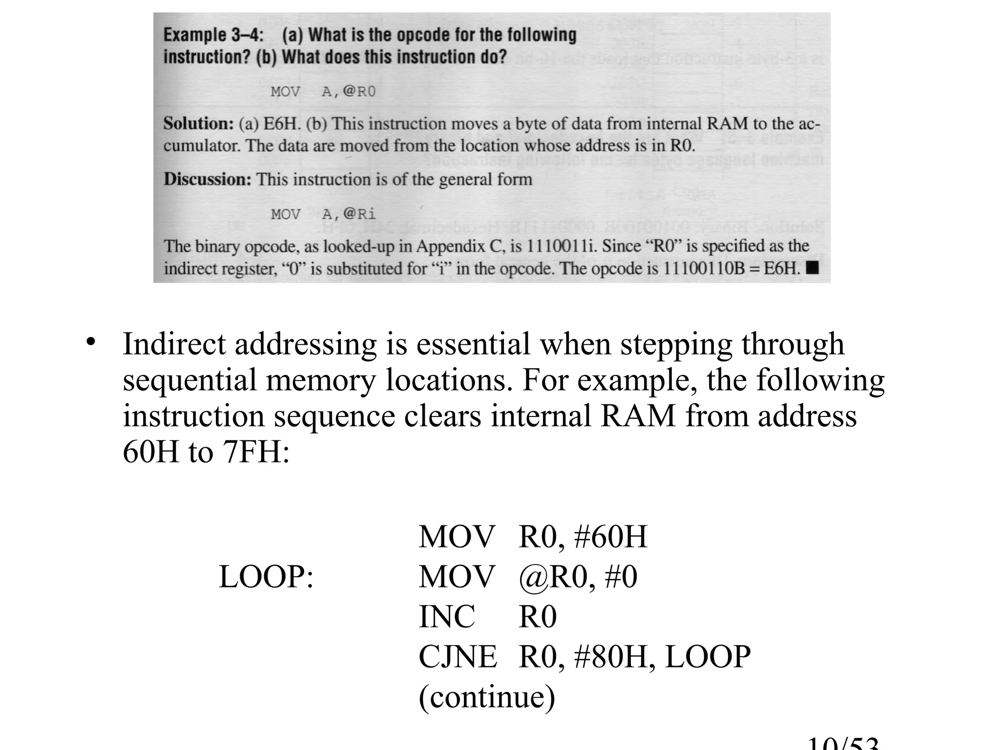 • Indirect addressing is essential when stepping through
sequential memory locations. For example, the following
instruction sequence clears internal RAM from address
60H to 7FH:
MOV R0, #60H
LOOP: MOV @R0, #0
INC R0
CJNE R0, #80H, LOOP
(continue)
 