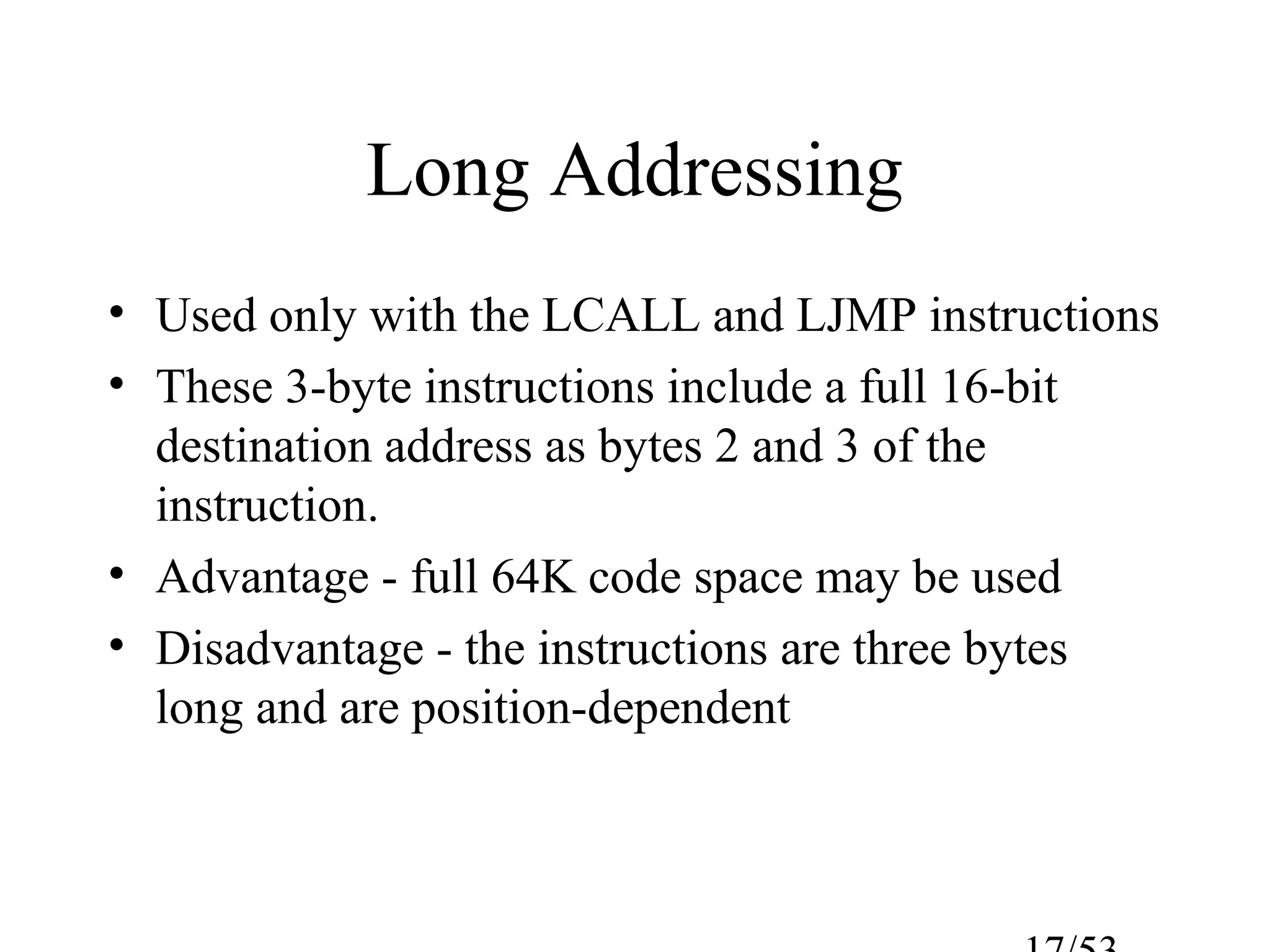 Long Addressing
• Used only with the LCALL and LJMP instructions
• These 3-byte instructions include a full 16-bit
destination address as bytes 2 and 3 of the
instruction.
• Advantage - full 64K code space may be used
• Disadvantage - the instructions are three bytes
long and are position-dependent
 