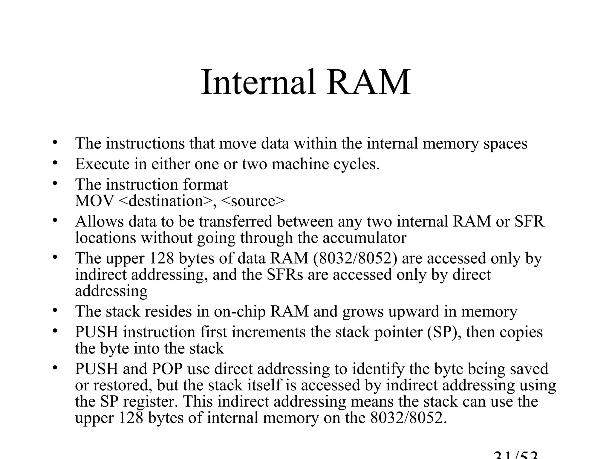 Internal RAM
• The instructions that move data within the internal memory spaces
• Execute in either one or two machine cycles.
• The instruction format
MOV <destination>, <source>
• Allows data to be transferred between any two internal RAM or SFR
locations without going through the accumulator
• The upper 128 bytes of data RAM (8032/8052) are accessed only by
indirect addressing, and the SFRs are accessed only by direct
addressing
• The stack resides in on-chip RAM and grows upward in memory
• PUSH instruction first increments the stack pointer (SP), then copies
the byte into the stack
• PUSH and POP use direct addressing to identify the byte being saved
or restored, but the stack itself is accessed by indirect addressing using
the SP register. This indirect addressing means the stack can use the
upper 128 bytes of internal memory on the 8032/8052.
 