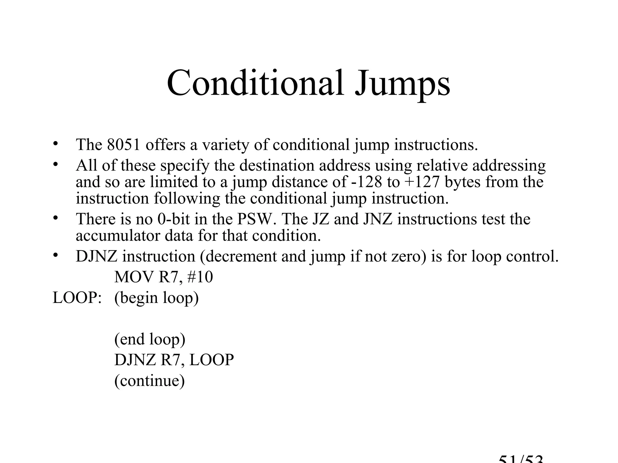 Conditional Jumps
• The 8051 offers a variety of conditional jump instructions.
• All of these specify the destination address using relative addressing
and so are limited to a jump distance of -128 to +127 bytes from the
instruction following the conditional jump instruction.
• There is no 0-bit in the PSW. The JZ and JNZ instructions test the
accumulator data for that condition.
• DJNZ instruction (decrement and jump if not zero) is for loop control.
MOV R7, #10
LOOP: (begin loop)
(end loop)
DJNZ R7, LOOP
(continue)
 