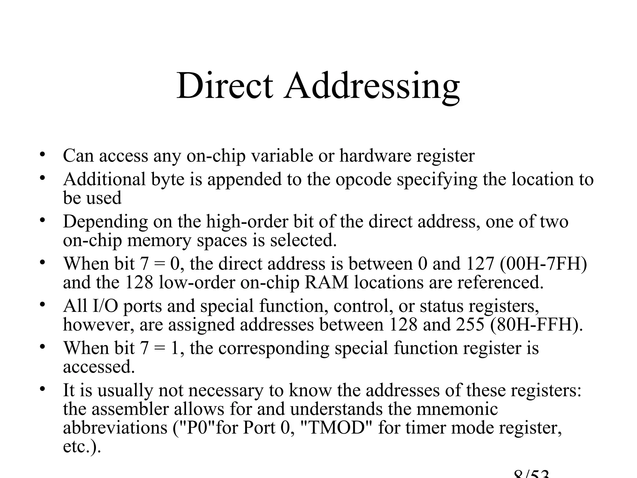 Direct Addressing
• Can access any on-chip variable or hardware register
• Additional byte is appended to the opcode specifying the location to
be used
• Depending on the high-order bit of the direct address, one of two
on-chip memory spaces is selected.
• When bit 7 = 0, the direct address is between 0 and 127 (00H-7FH)
and the 128 low-order on-chip RAM locations are referenced.
• All I/O ports and special function, control, or status registers,
however, are assigned addresses between 128 and 255 (80H-FFH).
• When bit 7 = 1, the corresponding special function register is
accessed.
• It is usually not necessary to know the addresses of these registers:
the assembler allows for and understands the mnemonic
abbreviations ("P0"for Port 0, "TMOD" for timer mode register,
etc.).
 