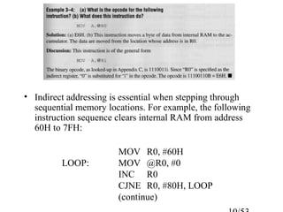 • Indirect addressing is essential when stepping through
sequential memory locations. For example, the following
instruction sequence clears internal RAM from address
60H to 7FH:
MOV R0, #60H
LOOP: MOV @R0, #0
INC R0
CJNE R0, #80H, LOOP
(continue)
 