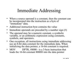 Immediate Addressing
• When a source operand is a constant, then the constant can
be incorporated into the instruction as a byte of
"immediate" data.
• Additional instruction byte contains the value
• Immediate operands are preceded by a number sign (#)
• The operand may be a numeric constant, a symbolic
variable, or an arithmetic expression using constants,
symbols, and operators.
• One exception, all instructions using immediate addressing
use an 8-bit data constant for the immediate data. When
initializing the data pointer, a 16-bit constant is required.
• MOV DPTR, #8000 - is a 3-byte instruction that
loads the 16-bit constant 8000H into the data pointer
 