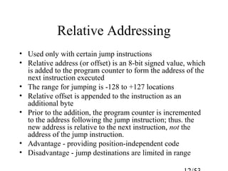Relative Addressing
• Used only with certain jump instructions
• Relative address (or offset) is an 8-bit signed value, which
is added to the program counter to form the address of the
next instruction executed
• The range for jumping is -128 to +127 locations
• Relative offset is appended to the instruction as an
additional byte
• Prior to the addition, the program counter is incremented
to the address following the jump instruction; thus. the
new address is relative to the next instruction, not the
address of the jump instruction.
• Advantage - providing position-independent code
• Disadvantage - jump destinations are limited in range
 