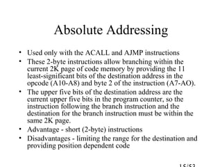 Absolute Addressing
• Used only with the ACALL and AJMP instructions
• These 2-byte instructions allow branching within the
current 2K page of code memory by providing the 11
least-significant bits of the destination address in the
opcode (A10-A8) and byte 2 of the instruction (A7-AO).
• The upper five bits of the destination address are the
current upper five bits in the program counter, so the
instruction following the branch instruction and the
destination for the branch instruction must be within the
same 2K page.
• Advantage - short (2-byte) instructions
• Disadvantages - limiting the range for the destination and
providing position dependent code
 