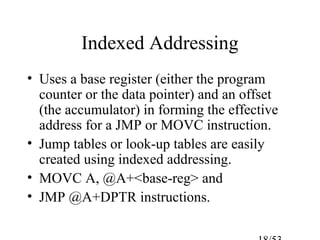 Indexed Addressing
• Uses a base register (either the program
counter or the data pointer) and an offset
(the accumulator) in forming the effective
address for a JMP or MOVC instruction.
• Jump tables or look-up tables are easily
created using indexed addressing.
• MOVC A, @A+<base-reg> and
• JMP @A+DPTR instructions.
 